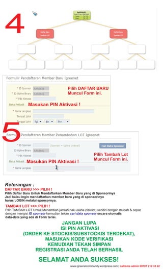4

                                         Pilih DAFTAR BARU
                                         Muncul Form ini.

               Masukan PIN Aktivasi !




5
                                                           Pilih Tambah Lot
                                                           Muncul Form ini.
             Masukan PIN Aktivasi !



Keterangan :
DAFTAR BARU >>> PILIH !
Pilih Daftar Baru Untuk Mendaftarkan Member Baru yang di Sponsorinya
Jadi kalau ingin mendaftarkan member baru yang di sponsorinya
harus LOGIN melalui sponsornya.
TAMBAH LOT >>> PILIH !
Pilih TAMBAH LOT Untuk Menambah jumlah hak usaha (titik/lot) sendiri dengan mudah & cepat
dengan mengisi ID sponsor kemudian tekan cari data sponsor secara otomatis
data-data yang ada di Form terisi.
                         JANGAN LUPA
                        ISI PIN AKTIVASI
           (ORDER KE STOCKIS/SUBSTOCKIS TERDEKAT),
                   MASUKAN KODE VERIFIKASI
                    KEMUDIAN TEKAN SIMPAN
               REGISTRASI ANDA TELAH BERHASIL

                     SELAMAT ANDA SUKSES!
                                          www.igreenetcommunity.wordpress.com | call/sms admin 08787 212 33 22
 