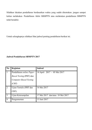 Silahkan lakukan pendaftaran berdasarkan waktu yang sudah ditentukan. jangan sampai
kalian melakukan Pendaftaran Akhir SBMPTN atau melakukan pendaftaran SBMPTN
telah berakhir.
Untuk selengkapnya silahkan lihat jadwal penting pendaftaran berikut ini.
Jadwal Pendaftaran SBMPTN 2017
No Kegiatan Jadwal
1 Pendaftaran online Paper-
Based Testing (PBT) dan
Computer-Based Testing
(CBT)
14 April 2017 - 05 Mei 2017
2 Ujian Tertulis (PBT dan
CBT)
16 Mei 2017
3 Ujian Keterampilan 17 Mei 2017 dan/atau 18 Mei 2017
4 Pengumuman 13 Juni 2017
 