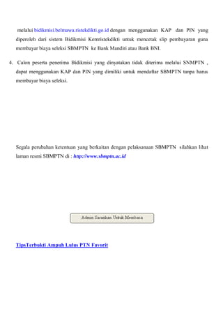 melalui bidikmisi.belmawa.ristekdikti.go.id dengan menggunakan KAP dan PIN yang
diperoleh dari sistem Bidikmisi Kemristekdikti untuk mencetak slip pembayaran guna
membayar biaya seleksi SBMPTN ke Bank Mandiri atau Bank BNI.
4. Calon peserta penerima Bidikmisi yang dinyatakan tidak diterima melalui SNMPTN ,
dapat menggunakan KAP dan PIN yang dimiliki untuk mendaftar SBMPTN tanpa harus
membayar biaya seleksi.
Segala perubahan ketentuan yang berkaitan dengan pelaksanaan SBMPTN silahkan lihat
laman resmi SBMPTN di : http://www.sbmptn.ac.id
TipsTerbukti Ampuh Lulus PTN Favorit
 