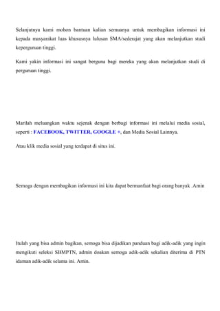 Selanjutnya kami mohon bantuan kalian semuanya untuk membagikan informasi ini
kepada masyarakat luas khususnya lulusan SMA/sederajat yang akan melanjutkan studi
keperguruan tinggi.
Kami yakin informasi ini sangat berguna bagi mereka yang akan melanjutkan studi di
perguruan tinggi.
Marilah meluangkan waktu sejenak dengan berbagi informasi ini melalui media sosial,
seperti : FACEBOOK, TWITTER, GOOGLE +, dan Media Sosial Lainnya.
Atau klik media sosial yang terdapat di situs ini.
Semoga dengan membagikan informasi ini kita dapat bermanfaat bagi orang banyak .Amin
Itulah yang bisa admin bagikan, semoga bisa dijadikan panduan bagi adik-adik yang ingin
mengikuti seleksi SBMPTN, admin doakan semoga adik-adik sekalian diterima di PTN
idaman adik-adik selama ini. Amin.
 