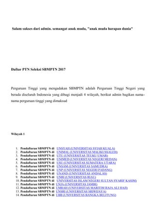 Salam sukses dari admin. semangat anak muda, "anak muda harapan dunia"
Daftar PTN Seleksi SBMPTN 2017
Perguruan Tinggi yang mengadakan SBMPTN adalah Perguruan Tinggi Negeri yang
berada diseluruh Indonesia yang dibagi menjadi 4 wilayah, berikut admin bagikan nama-
nama perguruan tinggi yang dimaksud
Wilayah 1
1. Pendaftaran SBMPTN di UNSYAH (UNIVERSITAS SYIAH KUALA)
2. Pendaftaran SBMPTN di UNIMAL (UNIVERSITAS MALIKUSSALEH)
3. Pendaftaran SBMPTN di UTU (UNIVERSITAS TEUKU UMAR)
4. Pendaftaran SBMPTN di UNIMED (UNIVERSITAS NEGERI MEDAN)
5. Pendaftaran SBMPTN di USU (UNIVERSITAS SUMATERA UTARA)
6. Pendaftaran SBMPTN di UNSAM (UNIVERSITAS SAMUDRA)
7. Pendaftaran SBMPTN di UNP (UNIVERSITAS NEGERI PADANG)
8. Pendaftaran SBMPTN di UNAND (UNIVERSITAS ANDALAS)
9. Pendaftaran SBMPTN di UNRI (UNIVERSITAS RIAU)
10. Pendaftaran SBMPTN di UNIVERSITAS ISLAM NEGERI SULTAN SYARIF KASIM)
11. Pendaftaran SBMPTN di UNJA (UNIVERSITAS JAMBI)
12. Pendaftaran SBMPTN di UMRAH (UNIVERSITAS MARITIM RAJA ALI HAJI)
13. Pendaftaran SBMPTN di UNSRI (UNIVERSITAS SRIWIJAYA)
14. Pendaftaran SBMPTN di UBB (UNIVERSITAS BANGKA BELITUNG)
 