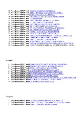 15. Pendaftaran SBMPTN di UNIB (UNIVERSITAS BENGKULU)
16. Pendaftaran SBMPTN di ITERA / INSTITUT TEKNOLOGI SUMATERA
17. Pendaftaran SBMPTN di UNILA / UNIVERSITAS LAMPUNG
18. Pendaftaran SBMPTN di UNIVERSITAS ISLAM NEGERI RADEN FATAH
19. Pendaftaran SBMPTN di UIN AR-RANIRY
20. Pendaftaran SBMPTN di UNJ / UNIVERSITAS NEGERI JAKARTA
21. Pendaftaran SBMPTN di UI / UNIVERSITAS INDONESIA
22. Pendaftaran SBMPTN di UNIVERSITAS ISLAM NEGERI JAKARTA
23. Pendaftaran SBMPTN di IPB / INSTITUT PERTANIAN BOGOR
24. Pendaftaran SBMPTN di UPI / UNIVERSITAS PENDIDIKAN INDONESIA
25. Pendaftaran SBMPTN di ITB / INSTITUT TEKNOLOGI BANDUNG
26. Pendaftaran SBMPTN di UNPAD / UNIVERSITAS PADJADJARAN
27. Pendaftaran SBMPTN di UIN SGD / UIN SUNAN GUNUNG DJATI
28. Pendaftaran SBMPTN di UNTIRTA / UNIVERSITAS SULTAN AGENG TIRTAYASA
29. Pendaftaran SBMPTN di UPNVJ / UPN "VETERAN" JAKARTA
30. Pendaftaran SBMPTN di UNSIL / UNIVERSITAS SILIWANGI
31. Pendaftaran SBMPTN di SCMB UNTAN / NIVERSITAS TANJUNGPURA
32. Pendaftaran SBMPTN di UNSIKA / UNIVERSITAS SINGAPERBANGSA KARAWANG
33. Pendaftaran SBMPTN di UINSU / UNIVERSITAS ISLAM NEGERI SUMATERA UTARA
Wilayah 2
1. Pendaftaran SBMPTN di UNSOED / UNIVERSITAS JENDERAL SOEDIRMAN
2. Pendaftaran SBMPTN di UNNES / UNIVERSITAS NEGERI SEMARANG
3. Pendaftaran SBMPTN di UNDIP / UNIVERSITAS DIPONEGORO
4. Pendaftaran SBMPTN di UNS / UNIVERSITAS SEBELAS MARET
5. Pendaftaran SBMPTN di UNIVERSITAS ISLAM NEGERI WALISONGO
6. Pendaftaran SBMPTN di UNY / UNIVERSITAS NEGERI YOGYAKARTA
7. Pendaftaran SBMPTN di UGM / UNIVERSITAS GADJAH MADA
8. Pendaftaran SBMPTN di UIN SUKA / UNIVERSITAS ISLAM NEGERI SUNAN KALIJAGA
9. Pendaftaran SBMPTN di UPNYK / UPN "VETERAN" YOGYAKARTA
10. Pendaftaran SBMPTN di UNTIDAR / UNIVERSITAS TIDAR
Wilayah 3
1. Pendaftaran SBMPTN di UNESA / UNIVERSITAS NEGERI SURABAYA
2. Pendaftaran SBMPTN di UNAIR / INSTITUT TEKNOLOGI SEPULUH NOPEMBER
3. Pendaftaran SBMPTN di UNAIR / UNIVERSITAS AIRLANGGA
 