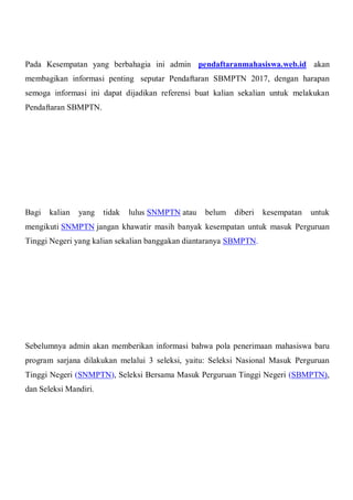 Pada Kesempatan yang berbahagia ini admin pendaftaranmahasiswa.web.id akan
membagikan informasi penting seputar Pendaftaran SBMPTN 2017, dengan harapan
semoga informasi ini dapat dijadikan referensi buat kalian sekalian untuk melakukan
Pendaftaran SBMPTN.
Bagi kalian yang tidak lulus SNMPTN atau belum diberi kesempatan untuk
mengikuti SNMPTN jangan khawatir masih banyak kesempatan untuk masuk Perguruan
Tinggi Negeri yang kalian sekalian banggakan diantaranya SBMPTN.
Sebelumnya admin akan memberikan informasi bahwa pola penerimaan mahasiswa baru
program sarjana dilakukan melalui 3 seleksi, yaitu: Seleksi Nasional Masuk Perguruan
Tinggi Negeri (SNMPTN), Seleksi Bersama Masuk Perguruan Tinggi Negeri (SBMPTN),
dan Seleksi Mandiri.
 