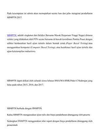 Pada kesempatan ini admin akan memaparkan secara luas dan jelas mengenai pendaftaran
SBMPTN 2017.
SBMPTN adalah singkatan dari Seleksi Bersama Masuk Perguruan Tinggi Negeri dimana
seleksi yang dilakukan oleh PTN secara bersama di bawah koordinasi Panitia Pusat dengan
seleksi berdasarkan hasil ujian tertulis dalam bentuk cetak (Paper Based Testing) atau
menggunakan komputer (Computer Based Testing), atau kombinasi hasil ujian tertulis dan
ujian keterampilan mahasiswa.
SBMPTN dapat diikuti oleh seluruh siswa lulusan SMA/MA/SMK/Paket C/Sederajat yang
lulus pada tahun 2015, 2016, dan 2017.
SBMPTN berbeda dengan SNMPTN.
Kalau SBMPTN menggunakan ujian tulis dan biaya pendaftaran ditanggung oleh peserta
Sedangkan SNMPTN menggunakan nilai raport dengan biaya pendaftaran ditanggung oleh
pemerintah
 