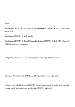 Untuk
Pendaftaran SBMPTN Biaya atau biaya pendaftaran SBMPTN 2017 kalian dapat
melakukan
Pendaftaran SBMPTN di Bank Mandiri
Pendaftaran SBMPTN di Bank BNI, dan Pendaftaran SBMPTN di Bank BTN sebesar Rp.
200.000 (dua ratus ribu rupiah).
dengan ketentuan biaya yang sudah dibayarkan tidak dapat diambil kembali.
Informasi Pendaftaran SBMPTN Tahun 2017 dapat kalian baca di bawah ini
silahkan baca Info Pendaftaran SBMPTN dengan seksama apabila kalian akan mengikuti
seleksi masuk perguruan tinggi melalui jalur SBMPTN berikut ini.
 