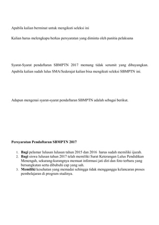 Apabila kalian berminat untuk mengikuti seleksi ini
Kalian harus melengkapu berkas persyaratan yang diminta oleh panitia pelaksana
Syarat-Syarat pendaftaran SBMPTN 2017 memang tidak serumit yang dibayangkan.
Apabila kalian sudah lulus SMA/Sederajat kalian bisa mengikuti seleksi SBMPTN ini.
Adapun mengenai syarat-syarat pendaftaran SBMPTN adalah sebagai berikut.
Persyaratan Pendaftaran SBMPTN 2017
1. Bagi pelamar lulusan lulusan tahun 2015 dan 2016 harus sudah memiliki ijazah.
2. Bagi siswa lulusan tahun 2017 telah memiliki Surat Keterangan Lulus Pendidikan
Menengah, sekurang-kurangnya memuat informasi jati diri dan foto terbaru yang
bersangkutan serta dibubuhi cap yang sah.
3. Memiliki kesehatan yang memadai sehingga tidak mengganggu kelancaran proses
pembelajaran di program studinya.
 