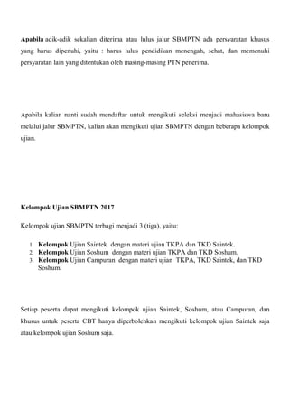 Apabila adik-adik sekalian diterima atau lulus jalur SBMPTN ada persyaratan khusus
yang harus dipenuhi, yaitu : harus lulus pendidikan menengah, sehat, dan memenuhi
persyaratan lain yang ditentukan oleh masing-masing PTN penerima.
Apabila kalian nanti sudah mendaftar untuk mengikuti seleksi menjadi mahasiswa baru
melalui jalur SBMPTN, kalian akan mengikuti ujian SBMPTN dengan beberapa kelompok
ujian.
Kelompok Ujian SBMPTN 2017
Kelompok ujian SBMPTN terbagi menjadi 3 (tiga), yaitu:
1. Kelompok Ujian Saintek dengan materi ujian TKPA dan TKD Saintek.
2. Kelompok Ujian Soshum dengan materi ujian TKPA dan TKD Soshum.
3. Kelompok Ujian Campuran dengan materi ujian TKPA, TKD Saintek, dan TKD
Soshum.
Setiap peserta dapat mengikuti kelompok ujian Saintek, Soshum, atau Campuran, dan
khusus untuk peserta CBT hanya diperbolehkan mengikuti kelompok ujian Saintek saja
atau kelompok ujian Soshum saja.
 