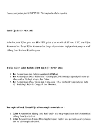 Sedangkan jenis ujian SBMPTN 2017 terbagi dalam beberapa tes.
Jenis Ujian SBMPTN 2017
Ada dua jenis Ujian pada tes SBMPTN, yaitu ujian tertulis (PBT atau CBT) dan Ujian
Keterampilan. Tetapi Ujian Keterampilan hanya diperuntukan bagi peminat program studi
bidang Ilmu Seni dan Keolahragaan.
Untuk materi Ujian Tertulis (PBT dan CBT) terdiri atas :
1. Tes Kemampuan dan Potensi Akademik (TKPA)
2. Tes Kemampuan Dasar Sains dan Teknologi (TKD Saintek) yang meliputi mata uji :
Matematika, Biologi, Kimia, dan Fisika.
3. Tes Kemampuan Dasar Sosial dan Humaniora (TKD Soshum) yang meliputi mata
uji : Sosiologi, Sejarah, Geografi, dan Ekonomi.
Sedangkan Untuk Materi Ujian Keterampilan terdiri atas :
1. Ujian Keterampilan bidang Ilmu Seni terdiri atas tes pengetahuan dan keterampilan
bidang Ilmu Seni terkait.
2. Ujian Keterampilan bidang Ilmu Keolahragaan terdiri atas pemeriksaan kesehatan
dan tes keterampilan motorik.
 