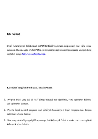 Info Penting!
Ujian Keterampilan dapat diikuti di PTN terdekat yang memiliki program studi yang sesuai
dengan pilihan peserta, Daftar PTN penyelenggara ujian keterampilan secara lengkap dapat
dilihat di laman http://www.sbmptn.ac.id.
Kelompok Program Studi dan Jumlah Pilihan
1. Program Studi yang ada di PTN dibagi menjadi dua kelompok, yaitu kelompok Saintek
dan kelompok Soshum.
2. Peserta dapat memilih program studi sebanyak-banyaknya 3 (tiga) program studi dengan
ketentuan sebagai berikut:
1. Jika program studi yang dipilih semuanya dari kelompok Saintek, maka peserta mengikuti
kelompok ujian Saintek.
 