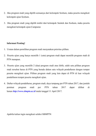 2. Jika program studi yang dipilih semuanya dari kelompok Soshum, maka peserta mengikuti
kelompok ujian Soshum.
3. Jika program studi yang dipilih terdiri dari kelompok Saintek dan Soshum, maka peserta
mengikuti kelompok ujian Campuran
Informasi Penting!
1. Urutan dalam pemilihan program studi menyatakan prioritas pilihan.
2. Peserta ujian yang hanya memilih 1 (satu) program studi dapat memilih program studi di
PTN manapun.
3. Peserta ujian yang memilih 2 (dua) program studi atau lebih, salah satu pilihan program
studi tersebut harus di PTN yang berada dalam satu wilayah pendaftaran dengan tempat
peserta mengikuti ujian. Pilihan program studi yang lain dapat di PTN di luar wilayah
pendaftaran tempat peserta mengikuti ujian.
4. Daftar wilayah pendaftaran, program studi, daya tampung per PTN tahun 2017, dan jumlah
peminat program studi per PTN tahun 2017 dapat dilihat di
laman http://www.sbmptn.ac.id mulai tanggal 11 April 2017.
Apabila kalian ingin mengikuti seleksi SBMPTN
 
