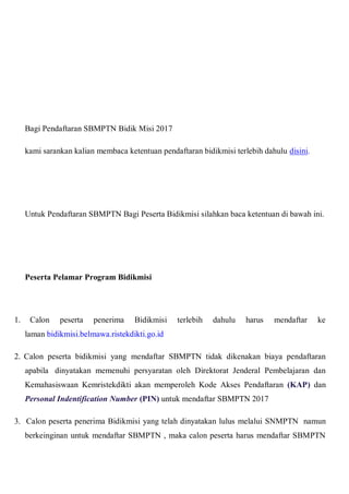 Bagi Pendaftaran SBMPTN Bidik Misi 2017
kami sarankan kalian membaca ketentuan pendaftaran bidikmisi terlebih dahulu disini.
Untuk Pendaftaran SBMPTN Bagi Peserta Bidikmisi silahkan baca ketentuan di bawah ini.
Peserta Pelamar Program Bidikmisi
1. Calon peserta penerima Bidikmisi terlebih dahulu harus mendaftar ke
laman bidikmisi.belmawa.ristekdikti.go.id
2. Calon peserta bidikmisi yang mendaftar SBMPTN tidak dikenakan biaya pendaftaran
apabila dinyatakan memenuhi persyaratan oleh Direktorat Jenderal Pembelajaran dan
Kemahasiswaan Kemristekdikti akan memperoleh Kode Akses Pendaftaran (KAP) dan
Personal Indentification Number (PIN) untuk mendaftar SBMPTN 2017
3. Calon peserta penerima Bidikmisi yang telah dinyatakan lulus melalui SNMPTN namun
berkeinginan untuk mendaftar SBMPTN , maka calon peserta harus mendaftar SBMPTN
 
