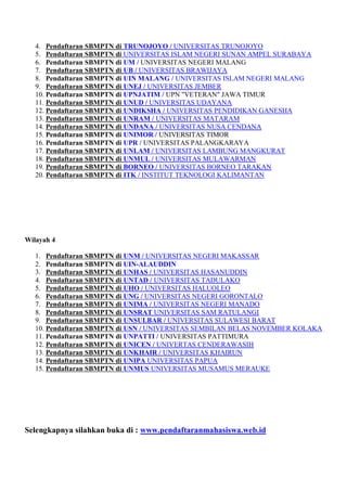 4. Pendaftaran SBMPTN di TRUNOJOYO / UNIVERSITAS TRUNOJOYO
5. Pendaftaran SBMPTN di UNIVERSITAS ISLAM NEGERI SUNAN AMPEL SURABAYA
6. Pendaftaran SBMPTN di UM / UNIVERSITAS NEGERI MALANG
7. Pendaftaran SBMPTN di UB / UNIVERSITAS BRAWIJAYA
8. Pendaftaran SBMPTN di UIN MALANG / UNIVERSITAS ISLAM NEGERI MALANG
9. Pendaftaran SBMPTN di UNEJ / UNIVERSITAS JEMBER
10. Pendaftaran SBMPTN di UPNJATIM / UPN "VETERAN" JAWA TIMUR
11. Pendaftaran SBMPTN di UNUD / UNIVERSITAS UDAYANA
12. Pendaftaran SBMPTN di UNDIKSHA / UNIVERSITAS PENDIDIKAN GANESHA
13. Pendaftaran SBMPTN di UNRAM / UNIVERSITAS MATARAM
14. Pendaftaran SBMPTN di UNDANA / UNIVERSITAS NUSA CENDANA
15. Pendaftaran SBMPTN di UNIMOR / UNIVERSITAS TIMOR
16. Pendaftaran SBMPTN di UPR / UNIVERSITAS PALANGKARAYA
17. Pendaftaran SBMPTN di UNLAM / UNIVERSITAS LAMBUNG MANGKURAT
18. Pendaftaran SBMPTN di UNMUL / UNIVERSITAS MULAWARMAN
19. Pendaftaran SBMPTN di BORNEO / UNIVERSITAS BORNEO TARAKAN
20. Pendaftaran SBMPTN di ITK / INSTITUT TEKNOLOGI KALIMANTAN
Wilayah 4
1. Pendaftaran SBMPTN di UNM / UNIVERSITAS NEGERI MAKASSAR
2. Pendaftaran SBMPTN di UIN-ALAUDDIN
3. Pendaftaran SBMPTN di UNHAS / UNIVERSITAS HASANUDDIN
4. Pendaftaran SBMPTN di UNTAD / UNIVERSITAS TADULAKO
5. Pendaftaran SBMPTN di UHO / UNIVERSITAS HALUOLEO
6. Pendaftaran SBMPTN di UNG / UNIVERSITAS NEGERI GORONTALO
7. Pendaftaran SBMPTN di UNIMA / UNIVERSITAS NEGERI MANADO
8. Pendaftaran SBMPTN di UNSRAT UNIVERSITAS SAM RATULANGI
9. Pendaftaran SBMPTN di UNSULBAR / UNIVERSITAS SULAWESI BARAT
10. Pendaftaran SBMPTN di USN / UNIVERSITAS SEMBILAN BELAS NOVEMBER KOLAKA
11. Pendaftaran SBMPTN di UNPATTI / UNIVERSITAS PATTIMURA
12. Pendaftaran SBMPTN di UNICEN / UNIVERTAS CENDERAWASIH
13. Pendaftaran SBMPTN di UNKHAIR / UNIVERSITAS KHAIRUN
14. Pendaftaran SBMPTN di UNIPA UNIVERSITAS PAPUA
15. Pendaftaran SBMPTN di UNMUS UNIVERSITAS MUSAMUS MERAUKE
Selengkapnya silahkan buka di : www.pendaftaranmahasiswa.web.id
 