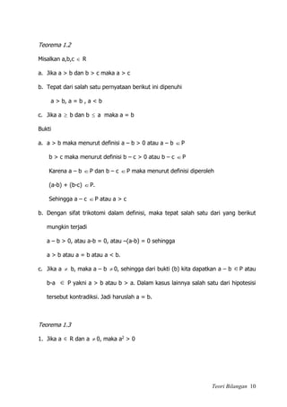Teori Bilangan 10
Teorema 1.2
Misalkan a,b,c  R
a. Jika a > b dan b > c maka a > c
b. Tepat dari salah satu pernyataan berikut ini dipenuhi
a > b, a = b , a < b
c. Jika a  b dan b  a maka a = b
Bukti
a. a > b maka menurut definisi a – b > 0 atau a – b P
b > c maka menurut definisi b – c > 0 atau b – c P
Karena a – b P dan b – c P maka menurut definisi diperoleh
(a-b) + (b-c) P.
Sehingga a – c P atau a > c
b. Dengan sifat trikotomi dalam definisi, maka tepat salah satu dari yang berikut
mungkin terjadi
a – b > 0, atau a-b = 0, atau –(a-b) = 0 sehingga
a > b atau a = b atau a < b.
c. Jika a  b, maka a – b  0, sehingga dari bukti (b) kita dapatkan a – b P atau
b-a  P yakni a > b atau b > a. Dalam kasus lainnya salah satu dari hipotesisi
tersebut kontradiksi. Jadi haruslah a = b.
Teorema 1.3
1. Jika a  R dan a  0, maka a2 > 0
 