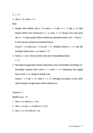 Teori Bilangan 11
2. 1 > 0
3. Jika n  N, maka n > 0
Bukti
1. Dengan sifat trikotomi jika a  0, maka a P atau –a  P. Jika a P maka
dengan definisi kita mempunyai a2 = a, untuk a P. Dengan cara yang sama
Jika -a  P maka dengan definisi sebelumnya diperoleh bentuk (-a)2 = (-a)(-a) 
P. Dari teorema sebelumnya berakibat bahwa:
(-a)(-a) = ((-1)a)((-1)a) = (-1)(-1)a2 = a2. Akibatnya bahwa a2
P. Jadi kita
simpulkan bahwa jika a  0, maka a2 > 0.
2. Karena 1 = (1)2, menurut bukti di atas akan menyebabkan bahwa
1 > 0.
3. Kita dapat menggunakan induksi matematika untuk membuktikan pernyataan ini.
Pernyataan tersebut benar untuk n = 1 yakni 1 > 0. Selanjutnya kita anggap
benar untuk n = k, dengan k bilangan asli.
Karena 1 > 0 dan 1 P, maka k + 1 P, sehingga pernyataan di atas benar
adanya dengan menggunakan definisi sebelumnya.
Teorema 1.4
Misalkan a,b,c R
1. Jika a > b, maka a+c > b+c
2. Jika a > b, dan c > d maka a+c > b+d
3. Jika a > b, c>0 maka ca > cb
 