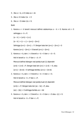Teori Bilangan 12
4. Jika a > b, c<0 maka ca < cb
5. Jika a >0 maka 1/a > 0
6. Jika a < 0 maka 1/a < 0.
Bukti
1. Karena a > b berarti menurut definisi sebelumnya a – b > 0. Karena a-b > 0
sehingga a – b P.
(a – b ) = (a-b) + (c-c)
(a – b ) + (c – c ) = (a+c) – (b+c)
Sehingga (a+c) – (b+c)  P. Dengan kata lain (a+c) – (b+c) > 0
Karena (a+c) – (b+c) > 0 berarti (a+c) > (b+c)
2. Karena a > b, dan c > d berarti a – b > 0 dan c – d > 0.
Hal ini berarti a - b P dan c – d P.
Menurut definisi bilangan real positip kuat (1) diperoleh
(a-b) + (c-d) P. Dengan kata lain (a-c) + (c-d) > 0, atau
(a+c) – (b+d) > 0 sehingga berlaku (a+c) > (b+d)
3. Karena a > b, dan c > 0 berarti a – b > 0 dan c > 0.
Hal ini berarti a - b P dan c P.
Menurut definisi bilangan real positip kuat (2) diperoleh
(a-b) c P. Dengan kata lain (ac – bc) P, atau
(ac) – (bc) > 0 sehingga berlaku ac > bd
4. Karena a > b, dan c < 0 berarti a – b > 0 dan c < 0 atau –(c) > 0.
Hal ini berarti a - b P dan -c P.
 