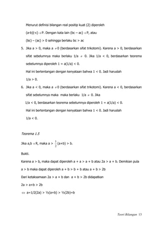 Teori Bilangan 13
Menurut definisi bilangan real positip kuat (2) diperoleh
(a-b)(-c) P. Dengan kata lain (bc – ac) P, atau
(bc) – (ac) > 0 sehingga berlaku bc > ac
5. Jika a > 0, maka a  0 (berdasarkan sifat trikotomi). Karena a > 0, berdasarkan
sifat sebelumnya maka berlaku 1/a  0. Jika 1/a < 0, berdasarkan teorema
sebelumnya diperoleh 1 = a(1/a) < 0.
Hal ini bertentangan dengan kenyataan bahwa 1 < 0. Jadi haruslah
1/a > 0.
6. Jika a < 0, maka a  0 (berdasarkan sifat trikotomi). Karena a < 0, berdasarkan
sifat sebelumnya maka maka berlaku 1/a  0. Jika
1/a < 0, berdasarkan teorema sebelumnya diperoleh 1 = a(1/a) < 0.
Hal ini bertentangan dengan kenyataan bahwa 1 < 0. Jadi haruslah
1/a < 0.
Teorema 1.5
Jika a,b R, maka a >
2
1
(a+b) > b.
Bukti.
Karena a > b, maka dapat diperoleh a + a > a + b atau 2a > a + b. Demikian pula
a > b maka dapat diperoleh a + b > b + b atau a + b > 2b
Dari ketaksamaan 2a > a + b dan a + b > 2b didapatkan
2a > a+b > 2b
 a=1/2(2a) > ½(a+b) > ½(2b)=b
 