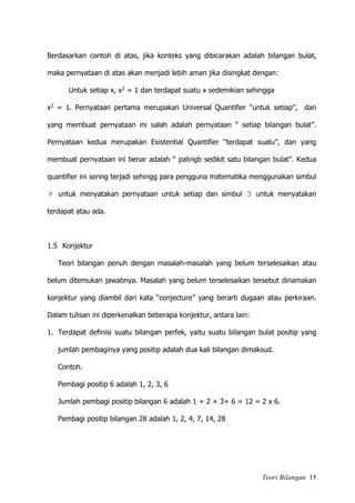 Teori Bilangan 15
Berdasarkan contoh di atas, jika konteks yang dibicarakan adalah bilangan bulat,
maka pernyataan di atas akan menjadi lebih aman jika disingkat dengan:
Untuk setiap x, x2 = 1 dan terdapat suatu x sedemikian sehingga
x2 = 1. Pernyataan pertama merupakan Universal Quantifier “untuk setiap”, dan
yang membuat pernyataan ini salah adalah pernyataan “ setiap bilangan bulat”.
Pernyataan kedua merupakan Existential Quantifier “terdapat suatu”, dan yang
membuat pernyataan ini benar adalah “ palingb sedikit satu bilangan bulat”. Kedua
quantifier ini sering terjadi sehingg para pengguna matematika menggunakan simbul
 untuk menyatakan pernyataan untuk setiap dan simbul  untuk menyatakan
terdapat atau ada.
1.5 Konjektur
Teori bilangan penuh dengan masalah-masalah yang belum terselesaikan atau
belum ditemukan jawabnya. Masalah yang belum terselesaikan tersebut dinamakan
konjektur yang diambil dari kata “conjecture” yang berarti dugaan atau perkiraan.
Dalam tulisan ini diperkenalkan beberapa konjektur, antara lain:
1. Terdapat definisi suatu bilangan perfek, yaitu suatu bilangan bulat positip yang
jumlah pembaginya yang positip adalah dua kali bilangan dimaksud.
Contoh.
Pembagi positip 6 adalah 1, 2, 3, 6
Jumlah pembagi positip bilangan 6 adalah 1 + 2 + 3+ 6 = 12 = 2 x 6.
Pembagi positip bilangan 28 adalah 1, 2, 4, 7, 14, 28
 