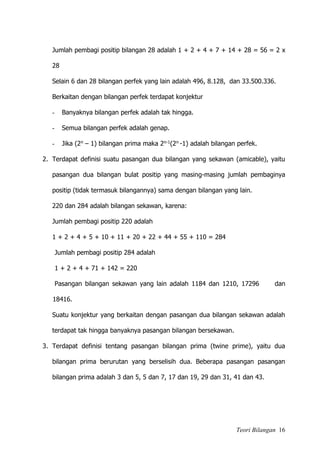 Teori Bilangan 16
Jumlah pembagi positip bilangan 28 adalah 1 + 2 + 4 + 7 + 14 + 28 = 56 = 2 x
28
Selain 6 dan 28 bilangan perfek yang lain adalah 496, 8.128, dan 33.500.336.
Berkaitan dengan bilangan perfek terdapat konjektur
- Banyaknya bilangan perfek adalah tak hingga.
- Semua bilangan perfek adalah genap.
- Jika (2n – 1) bilangan prima maka 2n-1(2n -1) adalah bilangan perfek.
2. Terdapat definisi suatu pasangan dua bilangan yang sekawan (amicable), yaitu
pasangan dua bilangan bulat positip yang masing-masing jumlah pembaginya
positip (tidak termasuk bilangannya) sama dengan bilangan yang lain.
220 dan 284 adalah bilangan sekawan, karena:
Jumlah pembagi positip 220 adalah
1 + 2 + 4 + 5 + 10 + 11 + 20 + 22 + 44 + 55 + 110 = 284
Jumlah pembagi positip 284 adalah
1 + 2 + 4 + 71 + 142 = 220
Pasangan bilangan sekawan yang lain adalah 1184 dan 1210, 17296 dan
18416.
Suatu konjektur yang berkaitan dengan pasangan dua bilangan sekawan adalah
terdapat tak hingga banyaknya pasangan bilangan bersekawan.
3. Terdapat definisi tentang pasangan bilangan prima (twine prime), yaitu dua
bilangan prima berurutan yang berselisih dua. Beberapa pasangan pasangan
bilangan prima adalah 3 dan 5, 5 dan 7, 17 dan 19, 29 dan 31, 41 dan 43.
 