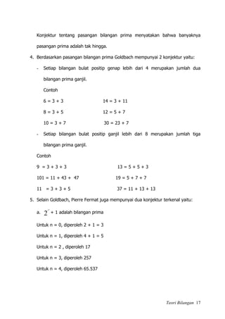 Teori Bilangan 17
Konjektur tentang pasangan bilangan prima menyatakan bahwa banyaknya
pasangan prima adalah tak hingga.
4. Berdasarkan pasangan bilangan prima Goldbach mempunyai 2 konjektur yaitu:
- Setiap bilangan bulat positip genap lebih dari 4 merupakan jumlah dua
bilangan prima ganjil.
Contoh
6 = 3 + 3 14 = 3 + 11
8 = 3 + 5 12 = 5 + 7
10 = 3 + 7 30 = 23 + 7
- Setiap bilangan bulat positip ganjil lebih dari 8 merupakan jumlah tiga
bilangan prima ganjil.
Contoh
9 = 3 + 3 + 3 13 = 5 + 5 + 3
101 = 11 + 43 + 47 19 = 5 + 7 + 7
11 = 3 + 3 + 5 37 = 11 + 13 + 13
5. Selain Goldbach, Pierre Fermat juga mempunyai dua konjektur terkenal yaitu:
a. 2
2 n
+ 1 adalah bilangan prima
Untuk n = 0, diperoleh 2 + 1 = 3
Untuk n = 1, diperoleh 4 + 1 = 5
Untuk n = 2 , diperoleh 17
Untuk n = 3, diperoleh 257
Untuk n = 4, diperoleh 65.537
 