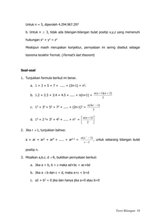 Teori Bilangan 18
Untuk n = 5, diperoleh 4.294.967.297
b. Untuk n  3, tidak ada bilangan-bilangan bulat positip x,y,z yang memenuhi
hubungan xn + yn = zn
Meskipun masih merupakan konjektur, pernyataan ini sering disebut sebagai
teorema terakhir Fermat. (Fermat’s last theorem)
Soal-soal
1. Tunjukkan formula berikut ini benar.
a. 1 + 3 + 5 + 7 + ..... + (2n-1) = n2.
b. 1.2 + 2.3 + 3.4 + 4.5 + ..... + n(n+1) =
3
)2)(1(  nnn
c. 12 + 32 + 52 + 72 + ..... + (2n-1)2 =
3
)14( 2
nn
d. 13 + 2 3+ 33 + 43 + ..... + n3 =
2
2
)1(





 nn
2. Jika r  1, tunjukkan bahwa:
a + ar + ar3 + ar4 + ..... + arn-1 =
1
)1( 1


r
aa n
, untuk sebarang bilangan bulat
positip n.
3. Misalkan a,b.c. d R, buktikan pernyataan berikut:
a. Jika a < b, b < c maka ad+bc < ac+bd
b. Jika a b dan c < d, maka a+c < b+d
c. a2 + b2 = 0 jika dan hanya jika a=0 atau b=0
 