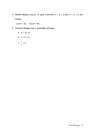 Teori Bilangan 19
4. Carilah bilangan a,b,c,d R yang memenuhi 0 < a < b dan a < d < 0 dan
berlaku
(a) ac < bd (b) ac > bd.
5. Tentukan bilangan real x, sedemikian sehingga:
d. x2 > 3x +4
e. 1 < x2 < 4
f.
x
1
< x
 