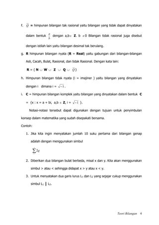 Teori Bilangan 4
f. Q = himpunan bilangan tak rasional yaitu bilangan yang tidak dapat dinyatakan
dalam bentuk
b
a
dengan a,b Z. b  0 Bilangan tidak rasional juga disebut
dengan istilah lain yaitu bilangan desimal tak berulang.
g. R himpunan bilangan nyata (R = Real) yaitu gabungan dari bilangan-bilangan
Asli, Cacah, Bulat, Rasional, dan tidak Rasional. Dengan kata lain:
R = { N  W  Z  Q  Q }
h. Himpunan bilangan tidak nyata (i = imajiner ) yaitu bilangan yang dinyatakan
dengan i dimana i = 1 .
i. C = himpunan bilangan komplek yaitu bilangan yang dinyatakan dalam bentuk C
= {x : x = a + bi, a,b  Z, i = 1 }.
Notasi-notasi tersebut dapat digunakan dengan tujuan untuk penyimbulan
konsep dalam matematika yang sudah disepakati bersama.
Contoh:
1. Jika kita ingin menyatakan jumlah 10 suku pertama dari bilangan genap
adalah dengan menggunakan simbul

10
1
2
q
q
2. Diberikan dua bilangan bulat berbeda, misal x dan y. Kita akan menggunakan
simbul > atau < sehingga didapat x > y atau x < y.
3. Untuk menyatakan dua garis lurus L1 dan L2 yang sejajar cukup menggunakan
simbul L1 ║ L2.
 