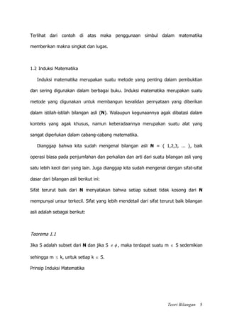 Teori Bilangan 5
Terlihat dari contoh di atas maka penggunaan simbul dalam matematika
memberikan makna singkat dan lugas.
1.2 Induksi Matematika
Induksi matematika merupakan suatu metode yang penting dalam pembuktian
dan sering digunakan dalam berbagai buku. Induksi matematika merupakan suatu
metode yang digunakan untuk membangun kevalidan pernyataan yang diberikan
dalam istilah-istilah bilangan asli (N). Walaupun kegunaannya agak dibatasi dalam
konteks yang agak khusus, namun keberadaannya merupakan suatu alat yang
sangat diperlukan dalam cabang-cabang matematika.
Dianggap bahwa kita sudah mengenal bilangan asli N = { 1,2,3, ... }, baik
operasi biasa pada penjumlahan dan perkalian dan arti dari suatu bilangan asli yang
satu lebih kecil dari yang lain. Juga dianggap kita sudah mengenal dengan sifat-sifat
dasar dari bilangan asli berikut ini:
Sifat terurut baik dari N menyatakan bahwa setiap subset tidak kosong dari N
mempunyai unsur terkecil. Sifat yang lebih mendetail dari sifat terurut baik bilangan
asli adalah sebagai berikut:
Teorema 1.1
Jika S adalah subset dari N dan jika S   , maka terdapat suatu m  S sedemikian
sehingga m  k, untuk setiap k  S.
Prinsip Induksi Matematika
 