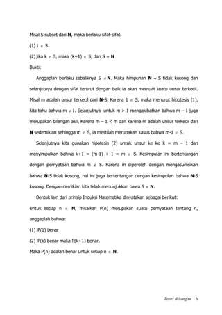 Teori Bilangan 6
Misal S subset dari N, maka berlaku sifat-sifat:
(1) 1  S
(2) jika k  S, maka (k+1)  S, dan S = N
Bukti:
Anggaplah berlaku sebaliknya S  N. Maka himpunan N – S tidak kosong dan
selanjutnya dengan sifat terurut dengan baik ia akan memuat suatu unsur terkecil.
Misal m adalah unsur terkecil dari N-S. Karena 1  S, maka menurut hipotesis (1),
kita tahu bahwa m  1. Selanjutnya untuk m > 1 mengakibatkan bahwa m – 1 juga
merupakan bilangan asli, Karena m – 1 < m dan karena m adalah unsur terkecil dari
N sedemikian sehingga m  S, ia mestilah merupakan kasus bahwa m-1  S.
Selanjutnya kita gunakan hipotesis (2) untuk unsur ke ke k = m – 1 dan
menyimpulkan bahwa k+1 = (m-1) + 1 = m  S. Kesimpulan ini bertentangan
dengan pernyataan bahwa m  S. Karena m diperoleh dengan mengasumsikan
bahwa N-S tidak kosong, hal ini juga bertentangan dengan kesimpulan bahwa N-S
kosong. Dengan demikian kita telah menunjukkan bawa S = N.
Bentuk lain dari prinsip Induksi Matematika dinyatakan sebagai berikut:
Untuk setiap n  N, misalkan P(n) merupakan suatu pernyataan tentang n,
anggaplah bahwa:
(1) P(1) benar
(2) P(k) benar maka P(k+1) benar,
Maka P(n) adalah benar untuk setiap n  N.
 
