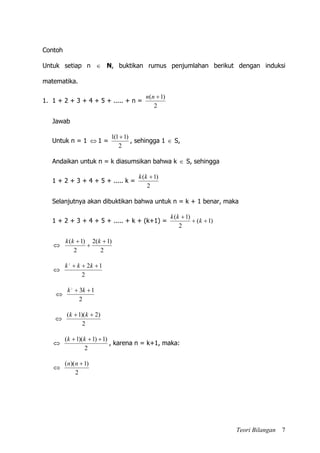 Teori Bilangan 7
Contoh
Untuk setiap n  N, buktikan rumus penjumlahan berikut dengan induksi
matematika.
1. 1 + 2 + 3 + 4 + 5 + ..... + n =
2
)1( nn
Jawab
Untuk n = 1  1 =
2
)11(1 
, sehingga 1  S,
Andaikan untuk n = k diasumsikan bahwa k  S, sehingga
1 + 2 + 3 + 4 + 5 + ..... k =
2
)1( kk
Selanjutnya akan dibuktikan bahwa untuk n = k + 1 benar, maka
1 + 2 + 3 + 4 + 5 + ..... + k + (k+1) = )1(
2
)1(


k
kk

2
)1(2
2
)1( 

 kkk

2
122
 kkk

2
132
 kk

2
)2)(1(  kk

2
)1)1)(1(  kk
, karena n = k+1, maka:

2
)1)(( nn
 