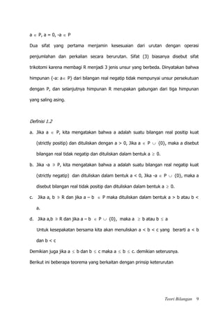 Teori Bilangan 9
a  P, a = 0, -a  P
Dua sifat yang pertama menjamin kesesuaian dari urutan dengan operasi
penjumlahan dan perkalian secara berurutan. Sifat (3) biasanya disebut sifat
trikotomi karena membagi R menjadi 3 jenis unsur yang berbeda. Dinyatakan bahwa
himpunan {-a: a P} dari bilangan real negatip tidak mempunyai unsur persekutuan
dengan P, dan selanjutnya himpunan R merupakan gabungan dari tiga himpunan
yang saling asing.
Definisi 1.2
a. Jika a  P, kita mengatakan bahwa a adalah suatu bilangan real positip kuat
(strictly positip) dan dituliskan dengan a > 0, Jika a  P  {0}, maka a disebut
bilangan real tidak negatip dan dituliskan dalam bentuk a  0.
b. Jika -a  P, kita mengatakan bahwa a adalah suatu bilangan real negatip kuat
(strictly negatip) dan dituliskan dalam bentuk a < 0, Jika -a  P  {0}, maka a
disebut bilangan real tidak positip dan dituliskan dalam bentuk a  0.
c. Jika a, b  R dan jika a – b  P maka dituliskan dalam bentuk a > b atau b <
a.
d. Jika a,b  R dan jika a – b  P  {0}, maka a  b atau b  a
Untuk kesepakatan bersama kita akan menuliskan a < b < c yang berarti a < b
dan b < c
Demikian juga jika a  b dan b  c maka a  b  c. demikian seterusnya.
Berikut ini beberapa teorema yang berkaitan dengan prinsip keterurutan
 