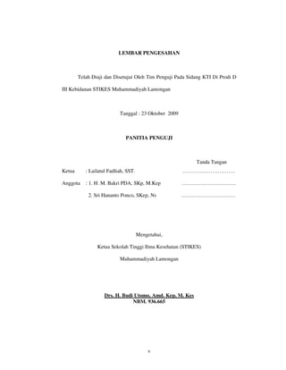 LEMBAR PENGESAHAN



        Telah Diuji dan Disetujui Oleh Tim Penguji Pada Sidang KTI Di Prodi D

III Kebidanan STIKES Muhammadiyah Lamongan



                           Tanggal : 23 Oktober 2009



                              PANITIA PENGUJI



                                                           Tanda Tangan
Ketua      : Lailatul Fadliah, SST.                    …………………………

Anggota    : 1. H. M. Bakri PDA, SKp, M.Kep            ………………………….

            2. Sri Hananto Ponco, SKep, Ns             ………………………….




                                      Mengetahui,

                Ketua Sekolah Tinggi Ilmu Kesehatan (STIKES)

                           Muhammadiyah Lamongan




                    Drs. H. Budi Utomo, Amd. Kep, M. Kes
                                NBM. 936.665




                                          v
 