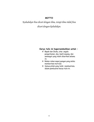 MOTTO

Kedudukan bisa dicari dengan ilmu, tetapi ilmu tidak bisa
               dicari dengan kedudukan.




                  Karya tulis ini kupersembahkan untuk :
                       Bapak dan Ibuku, atas segala
                       pengorbanan, doa, kasih sayang, dan
                       semangat yang telah diberikan selama
                       ini.
                       Rekan-rekan seperjuangan yang selalu
                       memberikan motivasi.
                       Semua pihak yang telah membantuku
                       dalam pembuatan karya tulis ini.




                           vi
 