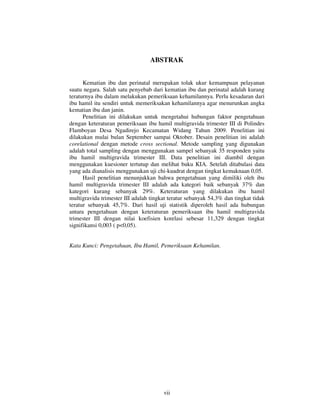 ABSTRAK


      Kematian ibu dan perinatal merupakan tolak ukur kemampuan pelayanan
suatu negara. Salah satu penyebab dari kematian ibu dan perinatal adalah kurang
teraturnya ibu dalam melakukan pemeriksaan kehamilannya. Perlu kesadaran dari
ibu hamil itu sendiri untuk memeriksakan kehamilannya agar menurunkan angka
kematian ibu dan janin.
      Penelitian ini dilakukan untuk mengetahui hubungan faktor pengetahuan
dengan keteraturan pemeriksaan ibu hamil multigravida trimester III di Polindes
Flamboyan Desa Ngadirejo Kecamatan Widang Tahun 2009. Penelitian ini
dilakukan mulai bulan September sampai Oktober. Desain penelitian ini adalah
corelational dengan metode cross sectional. Metode sampling yang digunakan
adalah total sampling dengan menggunakan sampel sebanyak 35 responden yaitu
ibu hamil multigravida trimester III. Data penelitian ini diambil dengan
menggunakan kuesioner tertutup dan melihat buku KIA. Setelah ditabulasi data
yang ada dianalisis menggunakan uji chi-kuadrat dengan tingkat kemaknaan 0,05.
      Hasil penelitian menunjukkan bahwa pengetahuan yang dimiliki oleh ibu
hamil multigravida trimester III adalah ada kategori baik sebanyak 37% dan
kategori kurang sebanyak 29%. Keteraturan yang dilakukan ibu hamil
multigravida trimester III adalah tingkat teratur sebanyak 54,3% dan tingkat tidak
teratur sebanyak 45,7%. Dari hasil uji statistik diperoleh hasil ada hubungan
antara pengetahuan dengan keteraturan pemeriksaan ibu hamil multigravida
trimester III dengan nilai koefisien korelasi sebesar 11,329 dengan tingkat
signifikansi 0,003 ( p<0,05).


Kata Kunci: Pengetahuan, Ibu Hamil, Pemeriksaan Kehamilan.




                                       vii
 