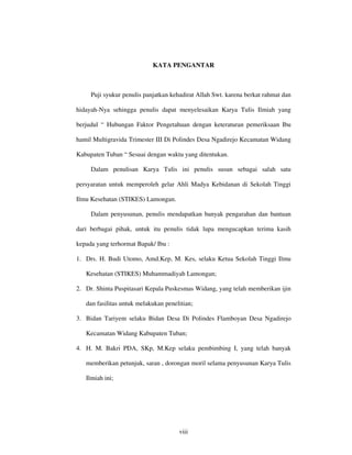 KATA PENGANTAR



     Puji syukur penulis panjatkan kehadirat Allah Swt. karena berkat rahmat dan

hidayah-Nya sehingga penulis dapat menyelesaikan Karya Tulis Ilmiah yang

berjudul “ Hubungan Faktor Pengetahuan dengan keteraturan pemeriksaan Ibu

hamil Multigravida Trimester III Di Polindes Desa Ngadirejo Kecamatan Widang

Kabupaten Tuban “ Sesuai dengan waktu yang ditentukan.

     Dalam penulisan Karya Tulis ini penulis susun sebagai salah satu

persyaratan untuk memperoleh gelar Ahli Madya Kebidanan di Sekolah Tinggi

Ilmu Kesehatan (STIKES) Lamongan.

     Dalam penyusunan, penulis mendapatkan banyak pengarahan dan bantuan

dari berbagai pihak, untuk itu penulis tidak lupa mengucapkan terima kasih

kepada yang terhormat Bapak/ Ibu :

1. Drs. H. Budi Utomo, Amd.Kep, M. Kes, selaku Ketua Sekolah Tinggi Ilmu

   Kesehatan (STIKES) Muhammadiyah Lamongan;

2. Dr. Shinta Puspitasari Kepala Puskesmas Widang, yang telah memberikan ijin

   dan fasilitas untuk melakukan penelitian;

3. Bidan Tariyem selaku Bidan Desa Di Polindes Flamboyan Desa Ngadirejo

   Kecamatan Widang Kabupaten Tuban;

4. H. M. Bakri PDA, SKp, M.Kep selaku pembimbing I, yang telah banyak

   memberikan petunjuk, saran , dorongan moril selama penyusunan Karya Tulis

   Ilmiah ini;




                                      viii
 