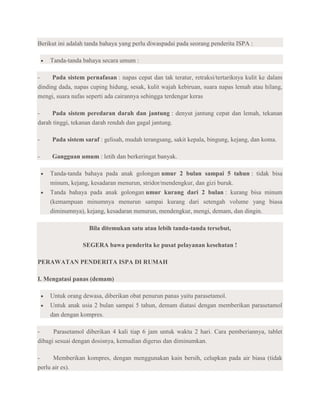 Berikut ini adalah tanda bahaya yang perlu diwaspadai pada seorang penderita ISPA :

    Tanda-tanda bahaya secara umum :

-     Pada sistem pernafasan : napas cepat dan tak teratur, retraksi/tertariknya kulit ke dalam
dinding dada, napas cuping hidung, sesak, kulit wajah kebiruan, suara napas lemah atau hilang,
mengi, suara nafas seperti ada cairannya sehingga terdengar keras

-    Pada sistem peredaran darah dan jantung : denyut jantung cepat dan lemah, tekanan
darah tinggi, tekanan darah rendah dan gagal jantung.

-    Pada sistem saraf : gelisah, mudah terangsang, sakit kepala, bingung, kejang, dan koma.

-    Gangguan umum : letih dan berkeringat banyak.

    Tanda-tanda bahaya pada anak golongan umur 2 bulan sampai 5 tahun : tidak bisa
    minum, kejang, kesadaran menurun, stridor/mendengkur, dan gizi buruk.
    Tanda bahaya pada anak golongan umur kurang dari 2 bulan : kurang bisa minum
    (kemampuan minumnya menurun sampai kurang dari setengah volume yang biasa
    diminumnya), kejang, kesadaran menurun, mendengkur, mengi, demam, dan dingin.

                   Bila ditemukan satu atau lebih tanda-tanda tersebut,

                 SEGERA bawa penderita ke pusat pelayanan kesehatan !

PERAWATAN PENDERITA ISPA DI RUMAH

I. Mengatasi panas (demam)

    Untuk orang dewasa, diberikan obat penurun panas yaitu parasetamol.
    Untuk anak usia 2 bulan sampai 5 tahun, demam diatasi dengan memberikan parasetamol
    dan dengan kompres.

-     Parasetamol diberikan 4 kali tiap 6 jam untuk waktu 2 hari. Cara pemberiannya, tablet
dibagi sesuai dengan dosisnya, kemudian digerus dan diminumkan.

-     Memberikan kompres, dengan menggunakan kain bersih, celupkan pada air biasa (tidak
perlu air es).
 