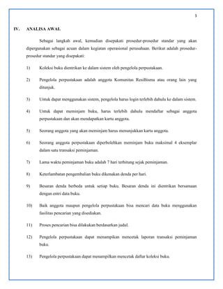 3
IV. ANALISA AWAL
Sebagai langkah awal, kemudian disepakati prosedur-prosedur standar yang akan
dipergunakan sebagai acuan dalam kegiatan operasional perusahaan. Berikut adalah prosedur-
prosedur standar yang disepakati:
1) Koleksi buku dientrikan ke dalam sistem oleh pengelola perpustakaan.
2) Pengelola perpustakaan adalah anggota Komunitas ResiBisma atau orang lain yang
ditunjuk.
3) Untuk dapat menggunakan sistem, pengelola harus login terlebih dahulu ke dalam sistem.
4) Untuk dapat meminjam buku, harus terlebih dahulu mendaftar sebagai anggota
perpustakaan dan akan mendapatkan kartu anggota.
5) Seorang anggota yang akan meminjam harus menunjukkan kartu anggota.
6) Seorang anggota perpustakaan diperbolehkan meminjam buku maksimal 4 eksemplar
dalam satu transaksi peminjaman.
7) Lama waktu peminjaman buku adalah 7 hari terhitung sejak peminjaman.
8) Keterlambatan pengembalian buku dikenakan denda per hari.
9) Besaran denda berbeda untuk setiap buku. Besaran denda ini dientrikan bersamaan
dengan entri data buku.
10) Baik anggota maupun pengelola perpustakaan bisa mencari data buku menggunakan
fasilitas pencarian yang disediakan.
11) Proses pencarian bisa dilakukan berdasarkan judul.
12) Pengelola perpustakaan dapat menampikan mencetak laporan transaksi peminjaman
buku.
13) Pengelola perpustakaan dapat menampilkan mencetak daftar koleksi buku.
 