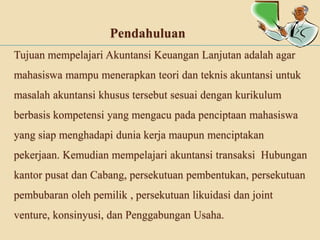 Pendahuluan
Tujuan mempelajari Akuntansi Keuangan Lanjutan adalah agar
mahasiswa mampu menerapkan teori dan teknis akuntansi untuk
masalah akuntansi khusus tersebut sesuai dengan kurikulum

berbasis kompetensi yang mengacu pada penciptaan mahasiswa
yang siap menghadapi dunia kerja maupun menciptakan
pekerjaan. Kemudian mempelajari akuntansi transaksi Hubungan
kantor pusat dan Cabang, persekutuan pembentukan, persekutuan
pembubaran oleh pemilik , persekutuan likuidasi dan joint
venture, konsinyusi, dan Penggabungan Usaha.

 