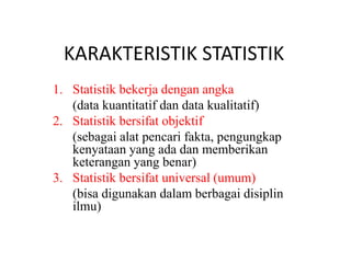 KARAKTERISTIK STATISTIK
1. Statistik bekerja dengan angka
(data kuantitatif dan data kualitatif)
2. Statistik bersifat objektif
(sebagai alat pencari fakta, pengungkap
kenyataan yang ada dan memberikan
keterangan yang benar)
3. Statistik bersifat universal (umum)
(bisa digunakan dalam berbagai disiplin
ilmu)
 