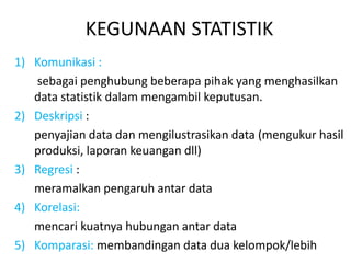 KEGUNAAN STATISTIK
1) Komunikasi :
sebagai penghubung beberapa pihak yang menghasilkan
data statistik dalam mengambil keputusan.
2) Deskripsi :
penyajian data dan mengilustrasikan data (mengukur hasil
produksi, laporan keuangan dll)
3) Regresi :
meramalkan pengaruh antar data
4) Korelasi:
mencari kuatnya hubungan antar data
5) Komparasi: membandingan data dua kelompok/lebih
 