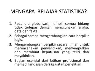 MENGAPA BELAJAR STATISTIKA?
1. Pada era globalisasi, hampir semua bidang
tidak terlepas dengan menggunakan angka,
data dan fakta.
2. Sebagai sarana mengembangkan cara berpikir
logis.
3. Mengembangkan berpikir secara ilmiah untuk
merencanakan penyelidikan, menyimpulkan
dan membuat keputusan yang teliti dan
meyakinkan.
4. Bagian esensial dari latihan profesional dan
menjadi landasan dari kegiatan penelitian.
 