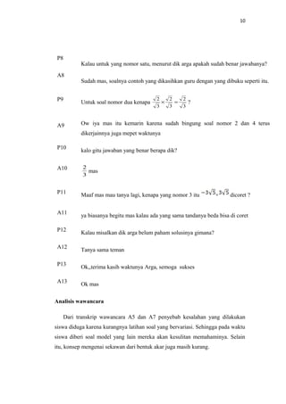 10
P8
Kalau untuk yang nomor satu, menurut dik arga apakah sudah benar jawabanya?
A8
Sudah mas, soalnya contoh yang dikasihkan guru dengan yang dibuku seperti itu.
P9
Untuk soal nomor dua kenapa
3
2
3
2
3
2
=× ?
A9 Ow iya mas itu kemarin karena sudah bingung soal nomor 2 dan 4 terus
dikerjainnya juga mepet waktunya
P10
kalo gitu jawaban yang benar berapa dik?
A10
3
2
mas
P11 Maaf mas mau tanya lagi, kenapa yang nomor 3 itu + dicoret ?
A11
ya biasanya begitu mas kalau ada yang sama tandanya beda bisa di coret
P12
Kalau misalkan dik arga belum paham solusinya gimana?
A12
Tanya sama teman
P13
Ok,,terima kasih waktunya Arga, semoga sukses
A13
Ok mas
Analisis wawancara
Dari transkrip wawancara A5 dan A7 penyebab kesalahan yang dilakukan
siswa diduga karena kurangnya latihan soal yang bervariasi. Sehingga pada waktu
siswa diberi soal model yang lain mereka akan kesulitan memahaminya. Selain
itu, konsep mengenai sekawan dari bentuk akar juga masih kurang.
 