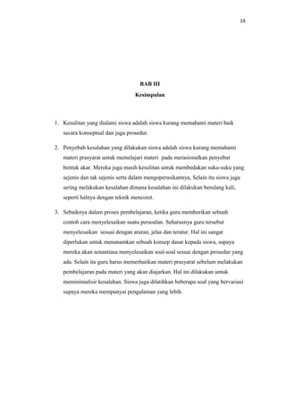 14
BAB III
Kesimpulan
1. Kesulitan yang dialami siswa adalah siswa kurang memahami materi baik
secara konseptual dan juga prosedur.
2. Penyebab kesalahan yang dilakukan siswa adalah siswa kurang memahami
materi prasyarat untuk memelajari materi pada merasionalkan penyebut
bentuk akar. Mereka juga masih kesulitan untuk membedakan suku-suku yang
sejenis dan tak sejenis serta dalam mengoperasikannya, Selain itu siswa juga
sering melakukan kesalahan dimana kesalahan ini dilakukan berulang kali,
seperti halnya dengan teknik mencoret.
3. Sebaiknya dalam proses pembelajaran, ketika guru memberikan sebuah
contoh cara menyelesaikan suatu persoalan. Seharusnya guru tersebut
menyelesaikan sesuai dengan aturan, jelas dan teratur. Hal ini sangat
diperlukan untuk menanamkan sebuah konsep dasar kepada siswa, supaya
mereka akan senantiasa menyelesaikan soal-soal sesuai dengan prosedur yang
ada. Selain itu guru harus memerhatikan materi prasyarat sebelum melakukan
pembelajaran pada materi yang akan diajarkan. Hal ini dilakukan untuk
meminimalisir kesalahan. Siswa juga dilatihkan beberapa soal yang bervariasi
supaya mereka mempunyai pengalaman yang lebih.
 