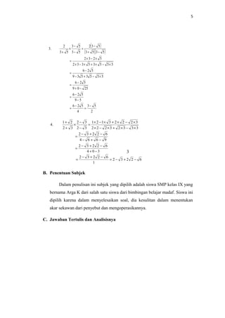 5
( )
( )( )
2
53
4
526
59
526
2509
526
5553539
526
55535332
5232
5353
532
53
53
53
2
.3
−
=
−
=
−
−
=
−+
−
=
×−+−
−
=
×−×+×−×
×−×
=
−+
−
=
−
−
×
+
62232
1
62232
304
62232
9664
62232
33323222
32223121
32
32
32
21
.4
−+−=
−+−
=
−+
−+−
=
−+−
−+−
=
×−×+×−×
×−×+×−×
=
−
−
×
+
+
B. Penentuan Subjek
Dalam penulisan ini subjek yang dipilih adalah siswa SMP kelas IX yang
bernama Arga K dari salah satu siswa dari bimbingan belajar madaf. Siswa ini
dipilih karena dalam menyelesaikan soal, dia kesulitan dalam menentukan
akar sekawan dari penyebut dan mengoperasikannya.
C. Jawaban Tertulis dan Analisisnya
3
 