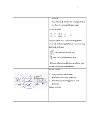 7
pecahan
Kesalahan pada point 1 dan 2 mengakibatkan
jawaban siswa menjadi kurang tepat.
Secara prosedur
6
3
1
9
6
33
32
3
3
3
2
==
×
×
=×
Terlihat seperti pada soal sebelumnya bahwa
setiap ada perkalian pada bentuk pecahan serimg
kali tidak dituliskan
akarbentukperkaliankalihasil
9
6
akarbentukperkaliansifat
33
32
×
×
Sehingga akan mengakibatkan kesalahan pada
proses selanjutnya dan hasil akhir.
Secara konsep
1. Penggunaan teknik mencoret
2. Kesalahan dalam hasil perkalian
3. Kesalahan dalam menggunakan sifat
distributif
Secara prosedur
k2s3 k1s3
K3s3
 