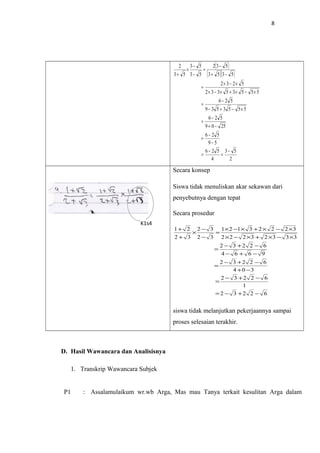 8
( )
( )( )
2
53
4
526
59
526
2509
526
5553539
526
55535332
5232
5353
532
53
53
53
2
−
=
−
=
−
−
=
−+
−
=
×−+−
−
=
×−×+×−×
×−×
=
−+
−
=
−
−
×
+
Secara konsep
Siswa tidak menuliskan akar sekawan dari
penyebutnya dengan tepat
Secara prosedur
62232
1
62232
304
62232
9664
62232
33323222
32223121
32
32
32
21
−+−=
−+−
=
−+
−+−
=
−+−
−+−
=
×−×+×−×
×−×+×−×
=
−
−
×
+
+
siswa tidak melanjutkan pekerjaannya sampai
proses selesaian terakhir.
D. Hasil Wawancara dan Analisisnya
1. Transkrip Wawancara Subjek
P1 : Assalamulaikum wr.wb Arga, Mas mau Tanya terkait kesulitan Arga dalam
K1s4
 