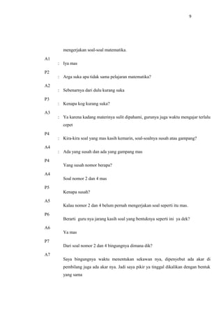 9
mengerjakan soal-soal matematika.
A1
: Iya mas
P2
: Arga suka apa tidak sama pelajaran matematika?
A2
: Sebenarnya dari dulu kurang suka
P3
: Kenapa kog kurang suka?
A3
: Ya karena kadang materinya sulit dipahami, gurunya juga waktu mengajar terlalu
cepet
P4
: Kira-kira soal yang mas kasih kemarin, soal-soalnya susah atau gampang?
A4
: Ada yang susah dan ada yang gampang mas
P4
Yang susah nomor berapa?
A4
Soal nomor 2 dan 4 mas
P5
Kenapa susah?
A5
Kalau nomor 2 dan 4 belum pernah mengerjakan soal seperti itu mas.
P6
Berarti guru nya jarang kasih soal yang bentuknya seperti ini ya dek?
A6
Ya mas
P7
Dari soal nomor 2 dan 4 bingungnya dimana dik?
A7
Saya bingungnya waktu menentukan sekawan nya, dipenyebut ada akar di
pembilang juga ada akar nya. Jadi saya pikir ya tinggal dikalikan dengan bentuk
yang sama
 