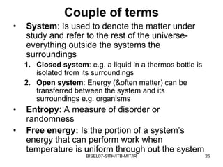Couple of terms
•   System: Is used to denote the matter under
    study and refer to the rest of the universe-
    everything outside the systems the
    surroundings
    1. Closed system: e.g. a liquid in a thermos bottle is
       isolated from its surroundings
    2. Open system: Energy (&often matter) can be
       transferred between the system and its
       surroundings e.g. organisms
•   Entropy: A measure of disorder or
    randomness
•   Free energy: Is the portion of a system’s
    energy that can perform work when
    temperature is uniform through out the system
                      BISEL07-SITH/ITB-MIT/IR                26
 