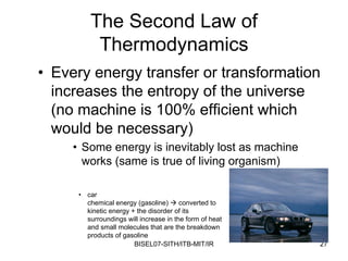 The Second Law of
          Thermodynamics
• Every energy transfer or transformation
  increases the entropy of the universe
  (no machine is 100% efficient which
  would be necessary)
     • Some energy is inevitably lost as machine
       works (same is true of living organism)

      • car
        chemical energy (gasoline)      converted to
        kinetic energy + the disorder of its
        surroundings will increase in the form of heat
        and small molecules that are the breakdown
        products of gasoline
                        BISEL07-SITH/ITB-MIT/IR          27
 