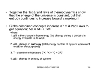 • Together the 1st & 2nd laws of thermodynamics show
  that the energy of the universe is constant, but that
  entropy continues to increase toward a maximum

• Gibbs combined concepts inherent in 1st & 2nd Laws to
  get equation: ΔH = ΔG + TΔS
   where:
   1. ΔG is the change in free energy (the change during a process in
      energy available to do work)

   2. ΔH - change in enthalpy (total energy content of system; equivalent
      to ΔE for our purposes)

   3. T - absolute temperature (°K; °K = °C + 273)

   4. ΔS - change in entropy of system


                          BISEL07-SITH/ITB-MIT/IR                       28
 