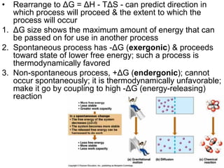 •  Rearrange to ΔG = ΔH - TΔS - can predict direction in
   which process will proceed & the extent to which the
   process will occur
1. ΔG size shows the maximum amount of energy that can
   be passed on for use in another process
2. Spontaneous process has -ΔG (exergonic) & proceeds
   toward state of lower free energy; such a process is
   thermodynamically favored
3. Non-spontaneous process, +ΔG (endergonic); cannot
   occur spontaneously; it is thermodynamically unfavorable;
   make it go by coupling to high -ΔG (energy-releasing)
   reaction




                       BISEL07-SITH/ITB-MIT/IR         29
 